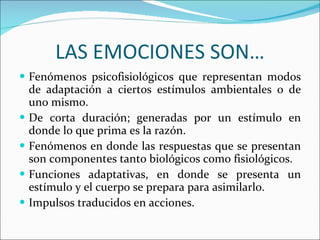 LAS EMOCIONES SON… Fenómenos psicofisiológicos que representan modos de adaptación a ciertos estímulos ambientales o de uno mismo. De corta duración; generadas por un estímulo en donde lo que prima es la razón. Fenómenos en donde las respuestas que se presentan son componentes tanto biológicos como fisiológicos. Funciones adaptativas, en donde se presenta un estímulo y el cuerpo se prepara para asimilarlo. Impulsos traducidos en acciones. 