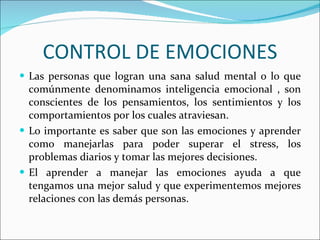 CONTROL DE EMOCIONES Las personas que logran una sana salud mental o lo que comúnmente denominamos inteligencia emocional , son conscientes de los pensamientos, los sentimientos y los comportamientos por los cuales atraviesan.  Lo importante es saber que son las emociones y aprender como manejarlas para poder superar el stress, los problemas diarios y tomar las mejores decisiones.  El aprender a manejar las emociones ayuda a que tengamos una mejor salud y que experimentemos mejores relaciones con las demás personas.  