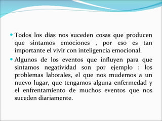 Todos los días nos suceden cosas que producen que sintamos emociones , por eso es tan importante el vivir con inteligencia emocional. Algunos de los eventos que influyen para que sintamos negatividad son por ejemplo : los problemas laborales, el que nos mudemos a un nuevo lugar, que tengamos alguna enfermedad y el enfrentamiento de muchos eventos que nos suceden diariamente.  