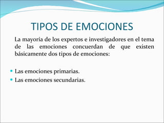 TIPOS DE EMOCIONES La mayoría de los expertos e investigadores en el tema de las emociones concuerdan de que existen básicamente dos tipos de emociones:  Las emociones primarias. Las emociones secundarias. 