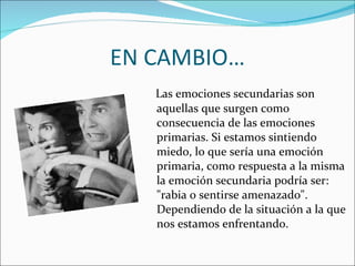 EN CAMBIO… Las emociones secundarias son aquellas que surgen como consecuencia de las emociones primarias. Si estamos sintiendo miedo, lo que sería una emoción primaria, como respuesta a la misma la emoción secundaria podría ser: "rabia o sentirse amenazado". Dependiendo de la situación a la que nos estamos enfrentando. 