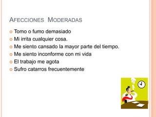 AFECCIONES MODERADAS
 Tomo o fumo demasiado
 Mi irrita cualquier cosa.
 Me siento cansado la mayor parte del tiempo.
 Me siento inconforme con mi vida
 El trabajo me agota
 Sufro catarros frecuentemente
 