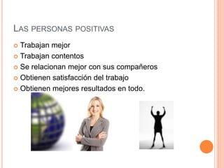 LAS PERSONAS POSITIVAS
 Trabajan mejor
 Trabajan contentos
 Se relacionan mejor con sus compañeros
 Obtienen satisfacción del trabajo
 Obtienen mejores resultados en todo.
 