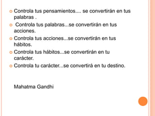  Controla tus pensamientos.... se convertirán en tus
palabras .
 Controla tus palabras...se convertirán en tus
acciones.
 Controla tus acciones...se convertirán en tus
hábitos.
 Controla tus hábitos...se convertirán en tu
carácter.
 Controla tu carácter...se convertirá en tu destino.
Mahatma Gandhi
 