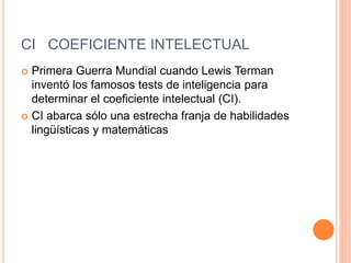CI COEFICIENTE INTELECTUAL
 Primera Guerra Mundial cuando Lewis Terman
inventó los famosos tests de inteligencia para
determinar el coeficiente intelectual (CI).
 CI abarca sólo una estrecha franja de habilidades
lingüísticas y matemáticas
 