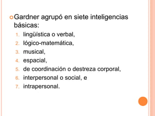 Gardner agrupó en siete inteligencias
básicas:
1. lingüística o verbal,
2. lógico-matemática,
3. musical,
4. espacial,
5. de coordinación o destreza corporal,
6. interpersonal o social, e
7. intrapersonal.
 