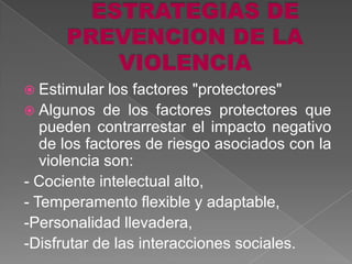  Estimular   los factores "protectores"
 Algunos de los factores protectores que
   pueden contrarrestar el impacto negativo
   de los factores de riesgo asociados con la
   violencia son:
- Cociente intelectual alto,
- Temperamento flexible y adaptable,
-Personalidad llevadera,
-Disfrutar de las interacciones sociales.
 
