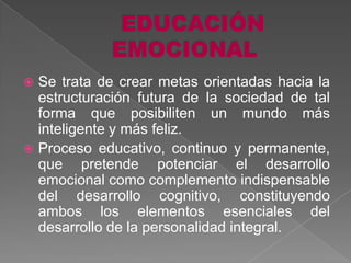  Se trata de crear metas orientadas hacia la
  estructuración futura de la sociedad de tal
  forma que posibiliten un mundo más
  inteligente y más feliz.
 Proceso educativo, continuo y permanente,
  que pretende potenciar el desarrollo
  emocional como complemento indispensable
  del desarrollo cognitivo, constituyendo
  ambos los elementos esenciales del
  desarrollo de la personalidad integral.
 