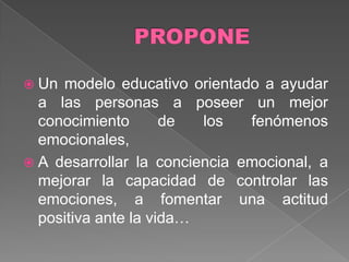  Un modelo educativo orientado a ayudar
  a las personas a poseer un mejor
  conocimiento       de  los   fenómenos
  emocionales,
 A desarrollar la conciencia emocional, a
  mejorar la capacidad de controlar las
  emociones, a fomentar una actitud
  positiva ante la vida…
 