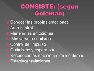  Conocer  las propias emociones
 Auto-control
 Manejar las emociones
 Motivarse a sí mismo
 Control del impulso
 Optimismo y esperanza
 Reconocer las emociones de los demás
 Establecer relaciones
 