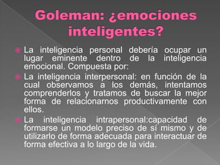  La inteligencia personal debería ocupar un
  lugar eminente dentro de la inteligencia
  emocional. Compuesta por:
 La inteligencia interpersonal: en función de la
  cual observamos a los demás, intentamos
  comprenderlos y tratamos de buscar la mejor
  forma de relacionarnos productivamente con
  ellos.
 La inteligencia intrapersonal:capacidad de
  formarse un modelo preciso de sí mismo y de
  utilizarlo de forma adecuada para interactuar de
  forma efectiva a lo largo de la vida.
 