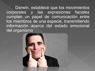 Darwin, establece que los movimientos
corporales y las expresiones faciales
cumplen un papel de comunicación entre
los miembros de una especie, transmitiendo
información acerca del estado emocional
del organismo
 