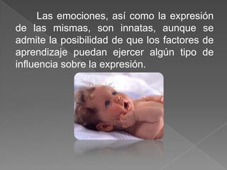Las emociones, así como la expresión
de las mismas, son innatas, aunque se
admite la posibilidad de que los factores de
aprendizaje puedan ejercer algún tipo de
influencia sobre la expresión.
 