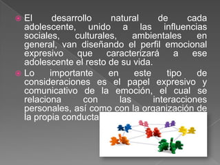  El      desarrollo    natural       de     cada
  adolescente, unido a las influencias
  sociales,    culturales,     ambientales     en
  general, van diseñando el perfil emocional
  expresivo     que    caracterizará      a   ese
  adolescente el resto de su vida.
 Lo     importante     en     este     tipo   de
  consideraciones es el papel expresivo y
  comunicativo de la emoción, el cual se
  relaciona      con       las      interacciones
  personales, así como con la organización de
  la propia conducta.
 