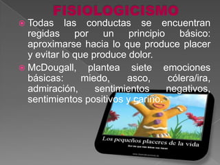  Todas     las conductas se encuentran
  regidas por un principio básico:
  aproximarse hacia lo que produce placer
  y evitar lo que produce dolor.
 McDougall, plantea siete emociones
  básicas:      miedo,    asco,    cólera/ira,
  admiración,      sentimientos    negativos,
  sentimientos positivos y cariño.
 