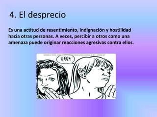 4. El desprecio
Es una actitud de resentimiento, indignación y hostilidad
hacia otras personas. A veces, percibir a otros como una
amenaza puede originar reacciones agresivas contra ellos.
 