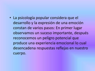 • La psicología popular considera que el
desarrollo y la expresión de una emoción
constan de varios pasos: En primer lugar
observamos un suceso importante, después
reconocemos un peligro potencial que
produce una experiencia emocional lo cual
desencadena respuestas reflejas en nuestro
cuerpo.
 