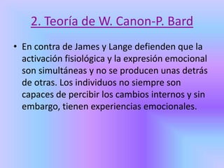 2. Teoría de W. Canon-P. Bard
• En contra de James y Lange defienden que la
activación fisiológica y la expresión emocional
son simultáneas y no se producen unas detrás
de otras. Los individuos no siempre son
capaces de percibir los cambios internos y sin
embargo, tienen experiencias emocionales.
 