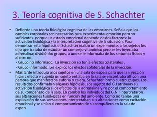 3. Teoría cognitiva de S. Schachter
• Defiende una teoría fisiológica cognitiva de las emociones. Señala que los
cambios corporales son necesarios para experimentar emoción pero no
suficientes, porque un estado emocional depende de dos factores: la
activación fisiológica y la interpretación cognitiva de la situación. Para
demostrar esta hipótesis el Schachter realizó un experimento, a los sujetos les
dijo que trataba de estudiar un complejo vitamínico pero se les inyectaba
adrenalina; dividió dos grupos, a uno se le informaba de los síntomas físicos y
al otro no.
- Grupo no informado: La inyección no tenía efectos colaterales .
- Grupo informado: Les explico los efectos colaterales de la inyección.
• Más tarde introdujo a los sujetos en una sala de espera para que la inyección
hiciera efecto y cuando un sujeto entraba en la sala se encontraba allí con una
persona que manifestaba euforia o cólera. Schachter formó cuatro grupos. Los
resultados confirmaban algunas hipótesis. Los sujetos del G.I atribuían su
activación fisiológica a los efectos de la adrenalina y no por el comportamiento
de su compañero de la sala. En cambio los individuos del G.N.I interpretaron
sus alteraciones fisiológicas en función del ambiente. Como no tenían una
explicación de sus sensaciones interpretaban sus alteraciones como excitación
emocional y se unían al comportamiento de su compañero en la sala de
espera.
 