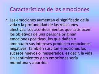Características de las emociones
• Las emociones aumentan el significado de la
vida y la profundidad de las relaciones
afectivas. Los acontecimientos que satisfacen
los objetivos de una persona originan
emociones positivas, los que dañan o
amenazan sus intereses producen emociones
negativas. También suscitan emociones los
sucesos nuevos o inesperados, es decir, la vida
sin sentimientos y sin emociones sería
monótona y aburrida.
 