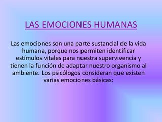 LAS EMOCIONES HUMANAS
Las emociones son una parte sustancial de la vida
humana, porque nos permiten identificar
estímulos vitales para nuestra supervivencia y
tienen la función de adaptar nuestro organismo al
ambiente. Los psicólogos consideran que existen
varias emociones básicas:
 