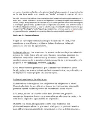 un examen losproblemasfamiliares, los agites de la calle o la acumulación de pequeños hechos
de la vida diaria puede venir creando una "bomba" peligrosa de manejar: el estrés.
Estamos enfrentados a diario a situaciones estresantes; nuestro organismo procura adaptarse a
ellas; pero a veces, superan la capacidad del organismo o se han prolongado en su defecto por
mucho tiempo. Nos pueden causar daños en muchas formas y tienen consecuencias biológicas
o psicológicas perjudiciales, pueden hacer al organismo susceptible a las enfermedades o
crear trastornospsicosomáticos. Lo ideal es saber manejar el estrés a través de mecanismos que
nos permitan"desahogar"y"soltar"aquelloque creaalarmao amenaza.Muchas personasbuscan
a través del deporte, juego y otros momentos, bajar las presiones de la vida diaria.
Cuales son las 3 etapas del estres
Según las investigaciones realizadas por Hans Selye en 1975, estas
reacciones se manifiestan en 3 fases: la fase de alarma, la fase de
resistencia y la fase de agotamiento.
La fase de alarma: Las reacciones de alarma conforman la primera fase del
proceso de estrés frente a la agresión. Durante esta etapa aparecen los
síntomas: respiración entrecortada y acelerada, aumento del ritmo
cardiaco, aumento de la presión arterial, sensación de tener un nudo en la
garganta o en elestómago, ansiedad, angustia.
Estas reacciones son provocadas por la secreción de hormonas como
la adrenalina que surte efecto después de unos minutos y cuya función es
la de preparar al cuerpo para una acción rápida.
La fase de resistencia: la adaptación
La resistencia es la segunda fase del proceso de adaptación al estrés.
Cuando el estado de agresión se prolonga, las reacciones de adaptación
provocan que se inicie un proceso de resistencia a dicho estado
Esta etapa, que es una continuación de la primera fase, permite
compensar los gastos de energía ocasionados por el estado de estrés y, de
este modo, impedir el agotamiento del organismo.
Durante esta etapa, el organismo secreta otras hormonas (los
glucorticoides) que elevan la glucosa al nivel que el organismo necesita
para el buen funcionamiento del corazón, del cerebro y de los músculos.
 