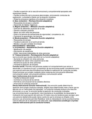 - Facilita la aparición de la reacción emocional y comportamental apropiada ante
situaciones nuevas.
- Facilita la dirección de lo procesos atencionales, promoviendo conductas de
exploración, curiosidad e interés por la situación novedosa.
- Dirige los procesos cognitivos a la situación novedosa.
2. Asco (emoción) – Rechazo (función adaptativa)
- Respuestas de escape o evitación
- Desarrollo de hábitos Higiénicos
3. Alegría (emoción) – Afiliación (función adaptativa)
- Disfrutar de diferentes aspectos de la vida
- Generar actitudes positivas
- Nexos de unión entre las personas
- Dotar a la persona de sensaciones de vigorosidad, competencia, etc.
- Favorecer el aprendizaje y la memoria
4. Miedo (emoción) – Protección (función adaptativa)
- Respuestas de escape
- Focaliza la atención en el estímulo temido
- Moviliza una gran cantidad de energía
PROCESAMIENTO EMOCIONAL
5. Ira (emoción) – Autodefensa (función adaptativa)
- Movilización de energía
- Eliminación de obstáculos
- Inhibir reacciones indeseables de otras personas
6. Tristeza (emoción) – Reintegración (función adaptativa)
(es la emoción que resulta más difícil ver su función adaptativa)
- Aumenta la cohesión con otras personas
- Posibilidad de valorar otros aspectos de la vida
- Reclama la ayuda de otras personas
- Fomenta la aparición de empatía.
Función social: Permite a las personas predecir el comportamiento que vamos a
desarrollar y a nosotros el suyo. La expresión de las emociones puede considerarse como
una serie de estímulos discriminativos que facilitan la realización de conductas sociales.
Estas funciones se cumplen mediante varios sistemas de comunicación diferentes:
comunicación verbal, comunicación artística y comunicación verbal.
Izard: Subfunciones de la función social
- Facilita la interacción social
- Controla la conducta de los demás
- Permite la comunicación de los estados afectivos
- Promueve la conducta prosocial
Efecto motivacional (función motivacional): Una emoción puede determinar la
aparición de la propia conducta motivada, dirigirla hacia determinada meta y hacer que se
ejecute con un cierto grado de intensidad. La conducta motivada produce una reacción
emocional y a su vez, la emoción facilita la aparición de conductas motivadas.
Las emociones tienen su aportación más importante en la posibilidad de desacoplar la
motivación de la percepción del estímulo. El miedo crea una tendencia para escapar, pero
una persona rápidamente puede darse cuenta de que la amenaza va dirigida a otra
persona. Las emociones permiten flexibilizar tanto la interpretación de los acontecimientos
como la elección de la respuesta más adecuada. Las emociones constituyen el primer
sistema motivacional para la conducta humana.
 