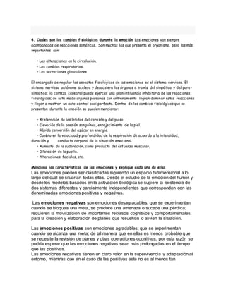 4. Cuales son los cambios fisiológicos durante la emoción Las emociones van siempre
acompañadas de reacciones somáticas. Son muchas las que presenta el organismo, pero las más
importantes son:
• Las alteraciones en la circulación.
• Los cambios respiratorios.
• Las secreciones glandulares.
El encargado de regular los aspectos fisiológicos de las emociones es el sistema nervioso. El
sistema nervioso autónomo acelera y desacelera los órganos a través del simpático y del para-
simpático; la corteza cerebral puede ejercer una gran influencia inhibitoria de las reacciones
fisiológicas; de este modo algunas personas con entrenamiento logran dominar estas reacciones
y llegan a mostrar un auto control casi perfecto. Dentro de los cambios fisiológicos que se
presentan durante la emoción se pueden mencionar:
• Aceleración de los latidos del corazón y del pulso.
• Elevación de la presión sanguínea, enrojecimiento de la piel.
• Rápida conversión del azúcar en energía.
• Cambio en la velocidad y profundidad de la respiración de acuerdo a la intensidad,
duración y conducta corporal de la situación emocional.
• Aumento de la sudoración, como producto del esfuerzo muscular.
• Dilatación de la pupila.
• Alteraciones faciales, etc.
Menciona las características de las emociones y explique cada una de ellas
Las emociones pueden ser clasificadas siguiendo un espacio bidimensional a lo
largo del cual se situarían todas ellas. Desde el estudio de la emoción del humor y
desde los modelos basados en la activación biológica se sugiere la existencia de
dos sistemas diferentes y parcialmente independientes que corresponden con las
denominadas emociones positivas y negativas.
Las emociones negativas son emociones desagradables, que se experimentan
cuando se bloquea una meta, se produce una amenaza o sucede una pérdida;
requieren la movilización de importantes recursos cognitivos y comportamentales,
para la creación y elaboración de planes que resuelvan o alivien la situación.
Las emociones positivas son emociones agradables, que se experimentan
cuando se alcanza una meta; de tal manera que en ellas es menos probable que
se necesite la revisión de planes y otras operaciones cognitivas, por esta razón se
podría esperar que las emociones negativas sean más prolongadas en el tiempo
que las positivas.
Las emociones negativas tienen un claro valor en la supervivencia y adaptación al
entorno, mientras que en el caso de las positivas este no es al menos tan
 