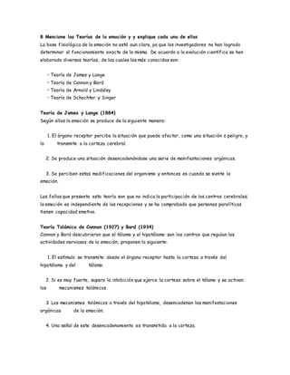 8 Mencione las Teorías de la emoción y y explique cada una de ellas
La base fisiológica de la emoción no está aun clara, ya que los investigadores no han logrado
determinar el funcionamiento exacto de la misma. De acuerdo a la evolución científica se han
elaborado diversas teorías, de las cuales las más conocidas son:
• Teoría de James y Lange
• Teoría de Cannon y Bard
• Teoría de Arnold y Lindsley
• Teoría de Schachter y Singer
Teoría de James y Lange (1884)
Según ellos la emoción se produce de la siguiente manera:
1. El órgano receptor percibe la situación que puede afectar, como una situación o peligro, y
lo transmite a la corteza cerebral.
2. Se produce una situación desencadenándose una serie de manifestaciones orgánicas.
3. Se perciben estas modificaciones del organismo y entonces es cuando se siente la
emoción.
Las fallas que presenta esta teoría son que no indica la participación de los centros cerebrales;
la emoción es independiente de las recepciones y se ha comprobado que personas paralíticas
tienen capacidad emotiva.
Teoría Talámica de Cannon (1927) y Bard (1934)
Cannon y Bard descubrieron que el tálamo y el hipotálamo son los centros que regulan las
actividades nerviosas de la emoción, proponen lo siguiente:
1. El estímulo se transmite desde el órgano receptor hasta la corteza a través del
hipotálamo y del tálamo.
2. Si es muy fuerte, supera la inhibición que ejerce la corteza sobre el tálamo y se activan
los mecanismos talámicos.
3. Los mecanismos talámicos a través del hipotálamo, desencadenan las manifestaciones
orgánicas de la emoción.
4. Una señal de este desencadenamiento es transmitida a la corteza.
 