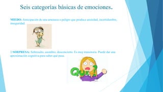 Seis categorías básicas de emociones.
MIEDO: Anticipación de una amenaza o peligro que produce ansiedad, incertidumbre,
inseguridad.
2 SORPRESA: Sobresalto, asombro, desconcierto. Es muy transitoria. Puede dar una
aproximación cognitiva para saber qué pasa.
 