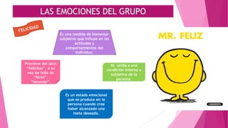 LAS EMOCIONES DEL GRUPO
Proviene del latín
“felicitas”, a su
vez de felix de
“fértil”,
“fecundo”.
Es un estado emocional
que se produce en la
persona cuando cree
haber alcanzado una
meta deseada.
Va unida a una
condición interna o
subjetiva de la
persona.
Es una medida de bienestar
subjetivo que influye en las
actitudes y
comportamientos del
individuo.
 