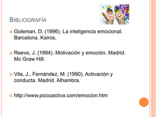 BIBLIOGRAFÍA
 Goleman, D. (1996). La inteligencia emocional.
Barcelona. Kairos.
 Reeve, J. (1994). Motivación y emoción. Madrid.
Mc Graw Hill.
 Vila, J., Fernández, M. (1990). Activación y
conducta. Madrid. Alhambra.
 http://www.psicoactiva.com/emocion.htm
 
