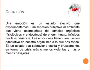 DEFINICIÓN
Una emoción es un estado afectivo que
experimentamos, una reacción subjetiva al ambiente
que viene acompañada de cambios orgánicos
(fisiológicos y endocrinos) de origen innato, influidos
por la experiencia. Las emociones tienen una función
adaptativa de nuestro organismo a lo que nos rodea.
Es un estado que sobreviene súbita y bruscamente,
en forma de crisis más o menos violentas y más o
menos pasajeras.
 
