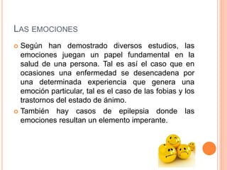 LAS EMOCIONES
 Según han demostrado diversos estudios, las
emociones juegan un papel fundamental en la
salud de una persona. Tal es así el caso que en
ocasiones una enfermedad se desencadena por
una determinada experiencia que genera una
emoción particular, tal es el caso de las fobias y los
trastornos del estado de ánimo.
 También hay casos de epilepsia donde las
emociones resultan un elemento imperante.
 