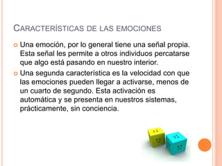 CARACTERÍSTICAS DE LAS EMOCIONES
 Una emoción, por lo general tiene una señal propia.
Esta señal les permite a otros individuos percatarse
que algo está pasando en nuestro interior.
 Una segunda característica es la velocidad con que
las emociones pueden llegar a activarse, menos de
un cuarto de segundo. Esta activación es
automática y se presenta en nuestros sistemas,
prácticamente, sin conciencia.
 