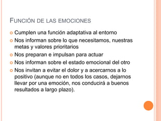 FUNCIÓN DE LAS EMOCIONES
 Cumplen una función adaptativa al entorno
 Nos informan sobre lo que necesitamos, nuestras
metas y valores prioritarios
 Nos preparan e impulsan para actuar
 Nos informan sobre el estado emocional del otro
 Nos invitan a evitar el dolor y a acercarnos a lo
positivo (aunque no en todos los casos, dejarnos
llevar por una emoción, nos conducirá a buenos
resultados a largo plazo).
 