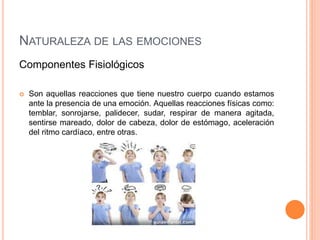 NATURALEZA DE LAS EMOCIONES
Componentes Fisiológicos
 Son aquellas reacciones que tiene nuestro cuerpo cuando estamos
ante la presencia de una emoción. Aquellas reacciones físicas como:
temblar, sonrojarse, palidecer, sudar, respirar de manera agitada,
sentirse mareado, dolor de cabeza, dolor de estómago, aceleración
del ritmo cardíaco, entre otras.
 