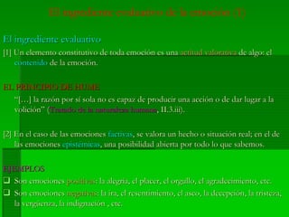 El ingrediente evaluativo de la emoción (1)
El ingrediente evaluativoEl ingrediente evaluativo
[1] Un elemento constitutivo de toda emoción es una[1] Un elemento constitutivo de toda emoción es una actitud valorativaactitud valorativa de algo: elde algo: el
contenidocontenido de la emoción.de la emoción.
EL PRINCIPIO DE HUMEEL PRINCIPIO DE HUME
“[…] la razón por sí sola no es capaz de producir una acción o de dar lugar a la“[…] la razón por sí sola no es capaz de producir una acción o de dar lugar a la
volición” (volición” (Tratado de la naturaleza humanaTratado de la naturaleza humana, II.3.iii)., II.3.iii).
[2] En el caso de las emociones[2] En el caso de las emociones factivasfactivas, se valora un hecho o situación real; en el de, se valora un hecho o situación real; en el de
las emocioneslas emociones epistémicasepistémicas, una posibilidad abierta por todo lo que sabemos., una posibilidad abierta por todo lo que sabemos.
EJEMPLOSEJEMPLOS
Son emocionesSon emociones positivaspositivas: la alegría, el placer, el orgullo, el agradecimiento, etc.: la alegría, el placer, el orgullo, el agradecimiento, etc.
Son emocionesSon emociones negativasnegativas: la ira, el resentimiento, el asco, la decepción, la tristeza,: la ira, el resentimiento, el asco, la decepción, la tristeza,
la vergüenza, la indignación , etc.la vergüenza, la indignación , etc.
 