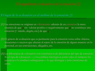 El ingrediente evaluativo de la emoción (2)
El lugar de la evaluación en el análisis de la emoción (1)El lugar de la evaluación en el análisis de la emoción (1)
[1] Las emociones se originan en[1] Las emociones se originan en valoracionesvaloraciones además de enademás de en creenciascreencias: la mera: la mera
creencia de quecreencia de que pp sin valorar positiva o negativamente quesin valorar positiva o negativamente que pp no constituye unano constituye una
emoción [= miedo, alegría, etc.] de queemoción [= miedo, alegría, etc.] de que pp..
[2] El género de evaluación que es pertinente para la emoción versa sobre objetos,[2] El género de evaluación que es pertinente para la emoción versa sobre objetos,
situaciones o sucesos que afectan al sujeto de la emoción de alguna manera: en losituaciones o sucesos que afectan al sujeto de la emoción de alguna manera: en lo
personal, en sus convicciones, allegados, etc.personal, en sus convicciones, allegados, etc.
[3] Las diferencias de valoración son constitutivas de diferencias del tipo de emoción.[3] Las diferencias de valoración son constitutivas de diferencias del tipo de emoción.
Es el tipo de valoración —y los cambios fisiológicos como tales; ni tampoco lasEs el tipo de valoración —y los cambios fisiológicos como tales; ni tampoco las
creencias o la conducta subsiguiente— lo que distingue a unas emociones decreencias o la conducta subsiguiente— lo que distingue a unas emociones de
otras.otras.
 