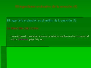 El ingrediente evaluativo de la emoción (4)
El lugar de la evaluación en el análisis de la emoción (3)El lugar de la evaluación en el análisis de la emoción (3)
EL PRINCIPIO DE LYONSEL PRINCIPIO DE LYONS
Los criterios de valoración son muy sensibles a cambios en las creencias delLos criterios de valoración son muy sensibles a cambios en las creencias del
sujeto (sujeto (EmociónEmoción,, págs.págs. 90 y90 y ssss.)..).
 