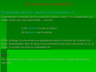 Las emociones y la voluntad (1)
El ingrediente volitivo [= apetitivo] de las emociones (1)El ingrediente volitivo [= apetitivo] de las emociones (1)
Comúnmente se entiende que las causas de la acción —susComúnmente se entiende que las causas de la acción —sus razonesrazones: lo que hace a la: lo que hace a la
acción (ir)racional, (in)comprensible— son dos:acción (ir)racional, (in)comprensible— son dos:
(i) las(i) las creenciascreencias en que se basan, yen que se basan, y
((iiii) los) los deseosdeseos que la animan.que la animan.
[1] Sin embargo, las emociones son igualmente causas (y razones) de la acción. En[1] Sin embargo, las emociones son igualmente causas (y razones) de la acción. En
efecto, determinados tipos de deseos son constitutivos de ciertas emociones: p.efecto, determinados tipos de deseos son constitutivos de ciertas emociones: p. ej.ej., el, el
miedo, la envidia, los celos, la solidaridad, etc.miedo, la envidia, los celos, la solidaridad, etc.
NOTANOTA
Hay emociones (p.Hay emociones (p. ej.ej., el pesar) que no parecen vinculadas a ningún tipo de deseo, el pesar) que no parecen vinculadas a ningún tipo de deseo
específico.específico.
 