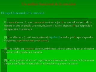 Un análisis funcional de la emoción
El papel funcional de la emociónEl papel funcional de la emoción
UnaUna emociónemoción —e. d., una—e. d., una conmociónconmoción—de un sujeto—de un sujeto SS es una valoraciónes una valoración VV de lade la
manera en que un estado de cosas, situación o suceso afectan amanera en que un estado de cosas, situación o suceso afectan a SS que responde aque responde a
las siguientes condiciones:las siguientes condiciones:
[1] VV es idéntica a (o está acompañada de)es idéntica a (o está acompañada de) qualia Qqualia Q sentidos porsentidos por SS, que responden, que responden
al siguienteal siguiente papel funcionalpapel funcional (o(o rol causalrol causal););
[2][2] VV se origina ense origina en creenciascreencias (juicios, opiniones) sobre el estado de cosas, situación(juicios, opiniones) sobre el estado de cosas, situación
o suceso real o posible en cuestión;o suceso real o posible en cuestión;
[3] VV suele producir deseos de, o predispone directamente a, actuar de formas mássuele producir deseos de, o predispone directamente a, actuar de formas más
o menos tipificadas en virtud de las valoraciones que son sus causas.o menos tipificadas en virtud de las valoraciones que son sus causas.
 