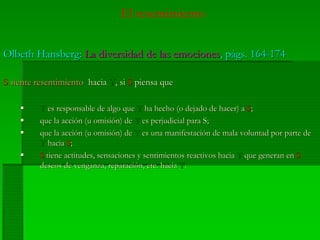 El resentimiento
OlbethOlbeth HansbergHansberg:: La diversidad de las emocionesLa diversidad de las emociones,, págs.págs. 164-174164-174
SS siente resentimientosiente resentimiento haciahacia YY, si, si SS piensa quepiensa que
YY es responsable de algo quees responsable de algo que YY ha hecho (o dejado de hacer) aha hecho (o dejado de hacer) a SS;;
que la acción (u omisión) deque la acción (u omisión) de YY es perjudicial para S;es perjudicial para S;
que la acción (u omisión) deque la acción (u omisión) de YY es una manifestación de mala voluntad por parte dees una manifestación de mala voluntad por parte de
YY haciahacia SS;;
SS tiene actitudes, sensaciones y sentimientos reactivos haciatiene actitudes, sensaciones y sentimientos reactivos hacia YY que generan enque generan en SS
deseos de venganza, reparación, etc. haciadeseos de venganza, reparación, etc. hacia YY..
 