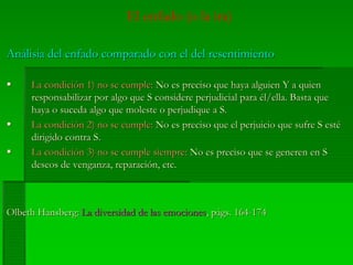 El enfado (o la ira)
AnálisiaAnálisia del enfado comparado con el del resentimientodel enfado comparado con el del resentimiento
La condición 1) no se cumple:La condición 1) no se cumple: No es preciso que haya alguien Y a quienNo es preciso que haya alguien Y a quien
responsabilizar por algo que S considere perjudicial para él/ella. Basta queresponsabilizar por algo que S considere perjudicial para él/ella. Basta que
haya o suceda algo que moleste o perjudique a S.haya o suceda algo que moleste o perjudique a S.
La condición 2) no se cumple:La condición 2) no se cumple: No es preciso que el perjuicio que sufre S estéNo es preciso que el perjuicio que sufre S esté
dirigido contra S.dirigido contra S.
La condición 3) no se cumple siempre:La condición 3) no se cumple siempre: No es preciso que se generen en SNo es preciso que se generen en S
deseos de venganza, reparación, etc.deseos de venganza, reparación, etc.
OlbethOlbeth HansbergHansberg:: La diversidad de las emocionesLa diversidad de las emociones,, págs.págs. 164-174164-174
 