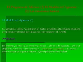 El Programa de Afectos: (3) El Modelo del Aguacate:
(1) Las emociones básicas
El Modelo del Aguacate (1)El Modelo del Aguacate (1)
Las emociones básicas “constituyen un núcleo invariable en la conducta emocionalLas emociones básicas “constituyen un núcleo invariable en la conducta emocional
que permanece intocado por influencias socioculturales” (J. Averill).que permanece intocado por influencias socioculturales” (J. Averill).
PROBLEMAPROBLEMA
Sin embargo, además de las emociones básicas —el hueso del aguacate— existe unSin embargo, además de las emociones básicas —el hueso del aguacate— existe un
amplísimo espectro de otras emociones —amplísimo espectro de otras emociones —emociones secundariasemociones secundarias o no básicas—o no básicas—
que no encajan en el patrón anterior. ¿Qué explicación cabe de ellas?que no encajan en el patrón anterior. ¿Qué explicación cabe de ellas?
 