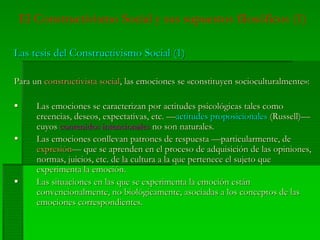 El Constructivismo Social y sus supuestos filosóficos (1)
Las tesis del Constructivismo Social (1)Las tesis del Constructivismo Social (1)
Para unPara un constructivistaconstructivista socialsocial, las emociones se, las emociones se ««constituyenconstituyen socioculturalmentesocioculturalmente»:»:
LasLas emocionesemociones sese caracterizancaracterizan porpor actitudesactitudes psicológicaspsicológicas talestales comocomo
creenciascreencias,, deseosdeseos,, expectativasexpectativas, etc. —, etc. —actitudesactitudes proposicionalesproposicionales (Russell)—(Russell)—
cuyoscuyos contenidoscontenidos intencionalesintencionales no sonno son naturalesnaturales..
LasLas emocionesemociones conllevanconllevan patronespatrones dede respuestarespuesta ——particularmenteparticularmente, de, de
expresiónexpresión—— queque sese aprendenaprenden en elen el procesoproceso dede adquisiciónadquisición dede laslas opinionesopiniones,,
normasnormas,, juiciosjuicios, etc. de la, etc. de la culturacultura a laa la queque pertenecepertenece elel sujetosujeto queque
experimentaexperimenta lala emociónemoción..
LasLas situacionessituaciones enen laslas queque sese experimentaexperimenta lala emociónemoción estánestán
convencionalmenteconvencionalmente, no, no biológicamentebiológicamente,, asociadasasociadas aa loslos conceptosconceptos dede laslas
emocionesemociones correspondientescorrespondientes..
 