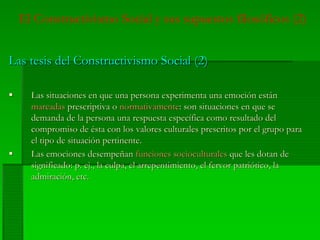 El Constructivismo Social y sus supuestos filosóficos (2)
Las tesis del Constructivismo Social (2)Las tesis del Constructivismo Social (2)
Las situaciones en que una persona experimenta una emoción estánLas situaciones en que una persona experimenta una emoción están
marcadasmarcadas prescriptivaprescriptiva oo normativamentenormativamente: son situaciones en que se: son situaciones en que se
demanda de la persona una respuesta específica como resultado deldemanda de la persona una respuesta específica como resultado del
compromiso de ésta con los valores culturales prescritos por el grupo paracompromiso de ésta con los valores culturales prescritos por el grupo para
el tipo de situación pertinente.el tipo de situación pertinente.
Las emociones desempeñanLas emociones desempeñan funciones socioculturalesfunciones socioculturales que les dotan deque les dotan de
significado: p.significado: p. ej.ej., la culpa, el arrepentimiento, el fervor patriótico, la, la culpa, el arrepentimiento, el fervor patriótico, la
admiración, etc.admiración, etc.
 
