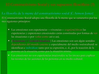 El Constructivismo Social y sus supuestos filosóficos (3)
La filosofía de la mente del constructivismo social (La filosofía de la mente del constructivismo social (C.ArmonC.Armon--JonesJones))
El Constructivismo Social adopta una filosofía de la mente que se caracteriza por losEl Constructivismo Social adopta una filosofía de la mente que se caracteriza por los
tres siguientes principios:tres siguientes principios:
Las emociones son experiencias —vivencias—Las emociones son experiencias —vivencias— cogn(osc)itivascogn(osc)itivas: las: las
experiencias y expresiones emocionales están constituidas por formas deexperiencias y expresiones emocionales están constituidas por formas de verver
las situaciones o porlas situaciones o por verlas comoverlas como así-o-asá.así-o-asá.
((Externismo +Externismo + AntiindividualismoAntiindividualismo) Las emociones son) Las emociones son «en«en algúnalgún sentidosentido»»
dependientesdependientes deldel mundomundo externoexterno yy especialmenteespecialmente deldel mediomedio socioculturalsociocultural: se: se
identificanidentifican ee individúanindividúan tantotanto porpor susu expresiónexpresión, e. d.,, e. d., porpor lala reacciónreacción de lade la
persona en lapersona en la situaciónsituación,, comocomo porpor lala situaciónsituación mismamisma..
LasLas emocionesemociones no sonno son experienciasexperiencias irracionalesirracionales: se: se laslas invocainvoca parapara explicarexplicar
laslas razonesrazones dede laslas accionesacciones dede laslas personas enpersonas en susu mediomedio cultural.cultural.
 