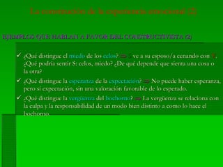 La constitución de la experiencia emocional (2)
EJEMPLOS QUE HABLAN A FAVOR DEL CONSTRUCTIVISTA (2)EJEMPLOS QUE HABLAN A FAVOR DEL CONSTRUCTIVISTA (2)
¿¿QuéQué distingue eldistingue el miedomiedo dede loslos celoscelos?? ⇒⇒ SS veve aa susu esposoesposo/a/a cenandocenando concon YY..
¿¿QuQuéé podrpodrííaa sentirsentir S:S: celoscelos,, miedomiedo?? ¿¿DeDe ququéé dependedepende queque sientasienta unauna cosacosa oo
lala otraotra??
¿¿QuQuéé distingue ladistingue la esperanzaesperanza de lade la expectaciexpectacióónn?? ⇒⇒ NoNo puedepuede haberhaber esperanzaesperanza,,
peropero ssíí expectaciexpectacióónn, sin, sin unauna valoracivaloracióónn favorable de lofavorable de lo esperadoesperado..
¿¿QuQuéé distingue ladistingue la vergvergüüenzaenza deldel bochornobochorno?? ⇒⇒ LaLa vergvergüüenzaenza sese relacionarelaciona concon
la culpa y lala culpa y la responsabilidadresponsabilidad de unde un modomodo bienbien distintodistinto aa comocomo lolo hacehace elel
bochornobochorno..
 