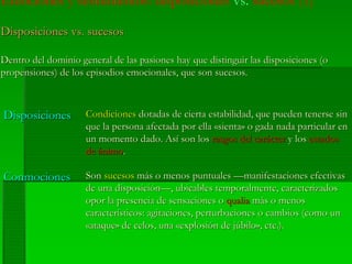 Emociones y sentimientos: disposiciones vs. sucesos (1)
Disposiciones vs. sucesosDisposiciones vs. sucesos
Dentro del dominio general de las pasiones hay que distinguir las disposiciones (oDentro del dominio general de las pasiones hay que distinguir las disposiciones (o
propensiones) de los episodios emocionales, que son sucesos.propensiones) de los episodios emocionales, que son sucesos.
SonSon sucesossucesos más o menos puntuales —manifestaciones efectivasmás o menos puntuales —manifestaciones efectivas
de una disposición—, ubicables temporalmente, caracterizadosde una disposición—, ubicables temporalmente, caracterizados
opor la presencia de sensaciones oopor la presencia de sensaciones o qualiaqualia más o menosmás o menos
característicos: agitaciones, perturbaciones o cambios (como uncaracterísticos: agitaciones, perturbaciones o cambios (como un
««ataqueataque»» de celos, unade celos, una ««explosiónexplosión dede júbilojúbilo», etc.).», etc.).
ConmocionesConmociones
CondicionesCondiciones dotadas de cierta estabilidad, que pueden tenerse sindotadas de cierta estabilidad, que pueden tenerse sin
que la persona afectada por ellaque la persona afectada por ella ««sientasienta» o» o gadagada nada particular ennada particular en
unun momentomomento dado.dado. AsíAsí sonson loslos rasgosrasgos deldel caráctercarácter yy loslos estadosestados
dede ánimoánimo..
DisposicionesDisposiciones
 